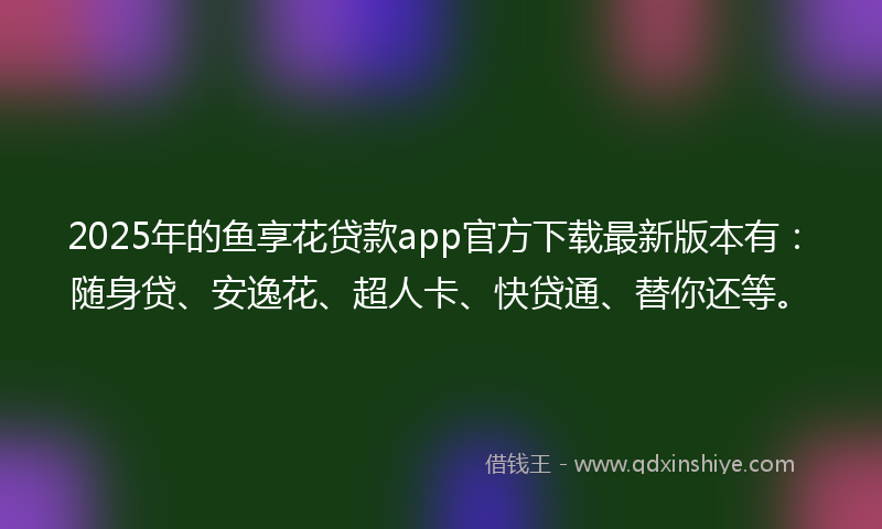 2025年的鱼享花贷款app官方下载最新版本有：随身贷、安逸花、超人卡、快贷通、替你还等。