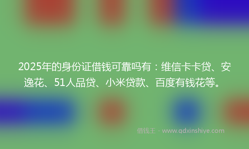 2025年的身份证借钱可靠吗有：维信卡卡贷、安逸花、51人品贷、小米贷款、百度有钱花等。
