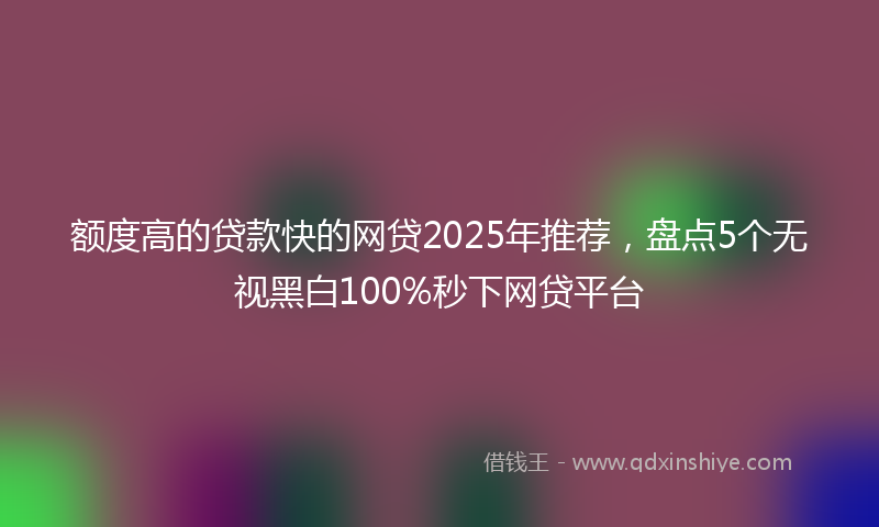 额度高的贷款快的网贷2025年推荐，盘点5个无视黑白100%秒下网贷平台