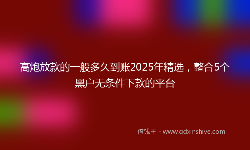 高炮放款的一般多久到账2025年精选，整合5个黑户无条件下款的平台