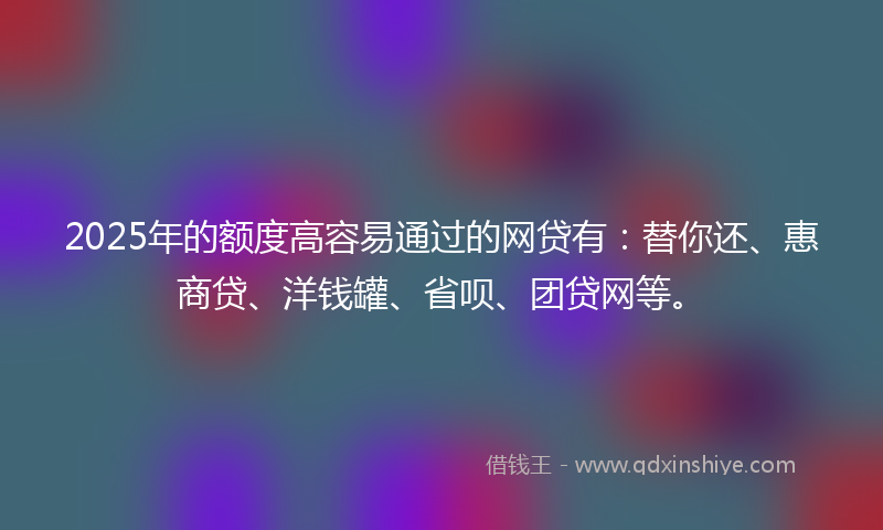 2025年的额度高容易通过的网贷有：替你还、惠商贷、洋钱罐、省呗、团贷网等。