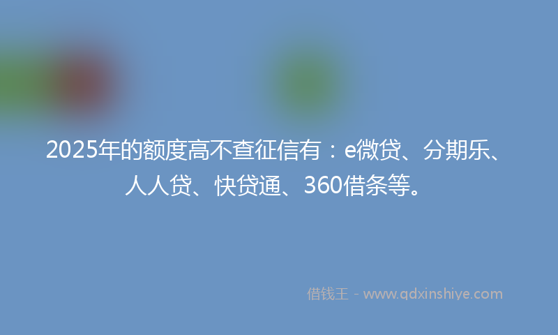 2025年的额度高不查征信有：e微贷、分期乐、人人贷、快贷通、360借条等。