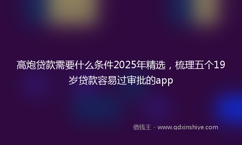高炮贷款需要什么条件2025年精选，梳理五个19岁贷款容易过审批的app