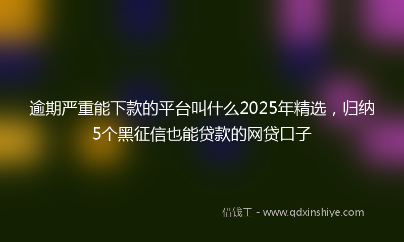 逾期严重能下款的平台叫什么2025年精选，归纳5个黑征信也能贷款的网贷口子