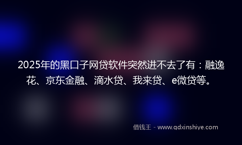 2025年的黑口子网贷软件突然进不去了有：融逸花、京东金融、滴水贷、我来贷、e微贷等。
