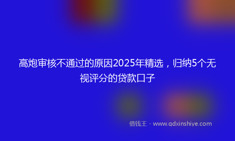 高炮审核不通过的原因2025年精选，归纳5个无视评分的贷款口子