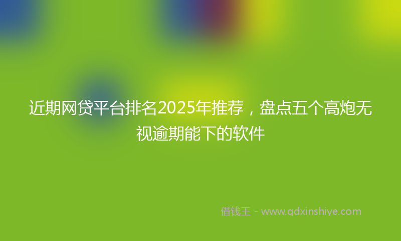 近期网贷平台排名2025年推荐，盘点五个高炮无视逾期能下的软件