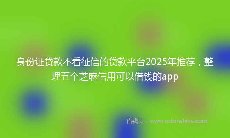 身份证贷款不看征信的贷款平台2025年推荐，整理五个芝麻信用可以借钱的app