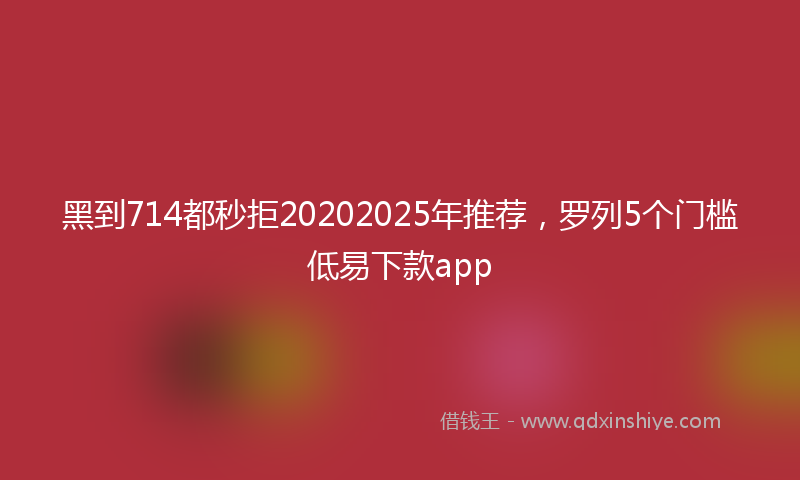 黑到714都秒拒20202025年推荐，罗列5个门槛低易下款app