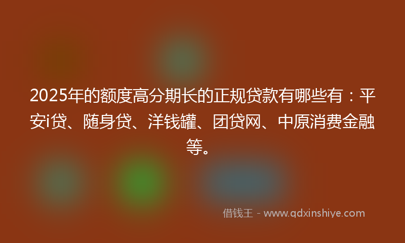 2025年的额度高分期长的正规贷款有哪些有：平安i贷、随身贷、洋钱罐、团贷网、中原消费金融等。