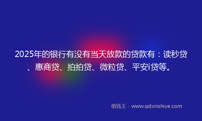 2025年的银行有没有当天放款的贷款有：读秒贷、惠商贷、拍拍贷、微粒贷、平安i贷等。