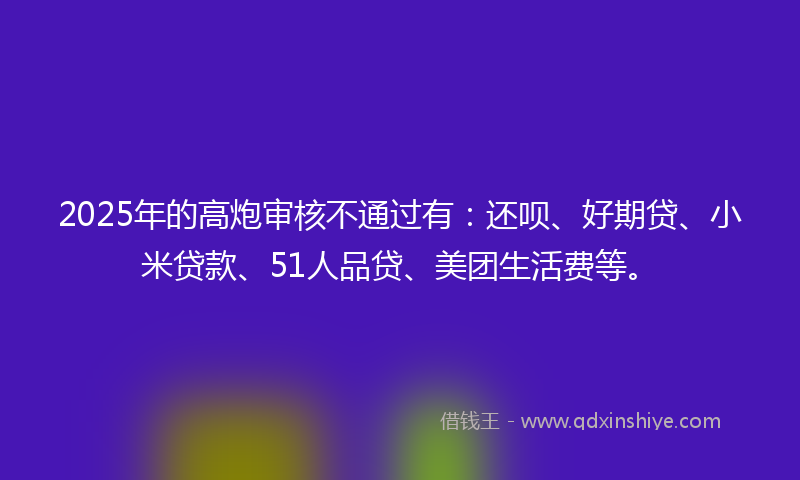 2025年的高炮审核不通过有：还呗、好期贷、小米贷款、51人品贷、美团生活费等。