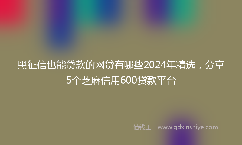 黑征信也能贷款的网贷有哪些2024年精选，分享5个芝麻信用600贷款平台