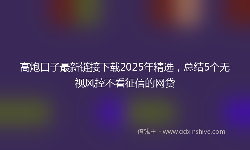 高炮口子最新链接下载2025年精选，总结5个无视风控不看征信的网贷