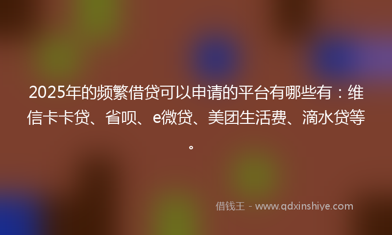 2025年的频繁借贷可以申请的平台有哪些有：维信卡卡贷、省呗、e微贷、美团生活费、滴水贷等。