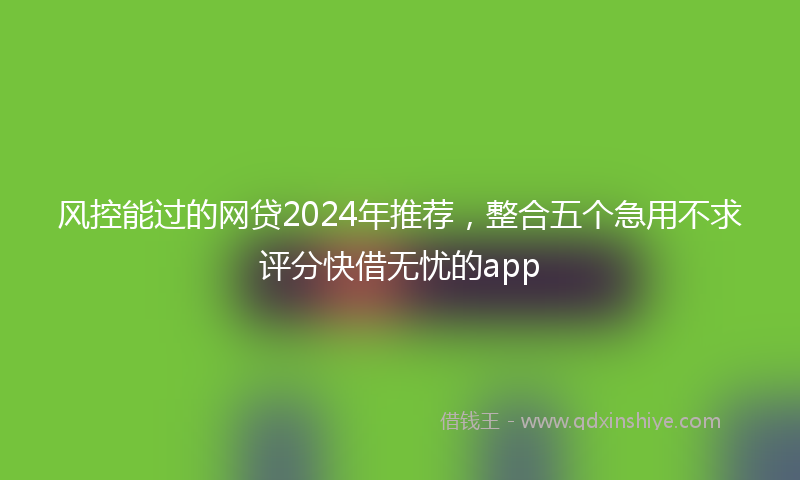 风控能过的网贷2024年推荐，整合五个急用不求评分快借无忧的app