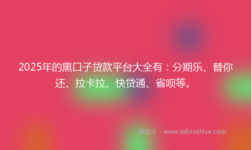 2025年的黑口子贷款平台大全有：分期乐、替你还、拉卡拉、快贷通、省呗等。