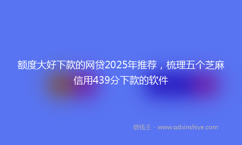 额度大好下款的网贷2025年推荐，梳理五个芝麻信用439分下款的软件