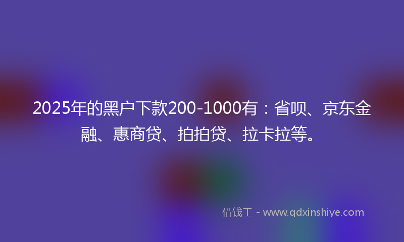 2025年的黑户下款200-1000有：省呗、京东金融、惠商贷、拍拍贷、拉卡拉等。