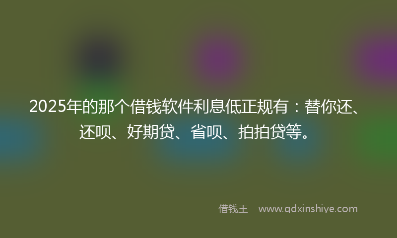 2025年的那个借钱软件利息低正规有：替你还、还呗、好期贷、省呗、拍拍贷等。