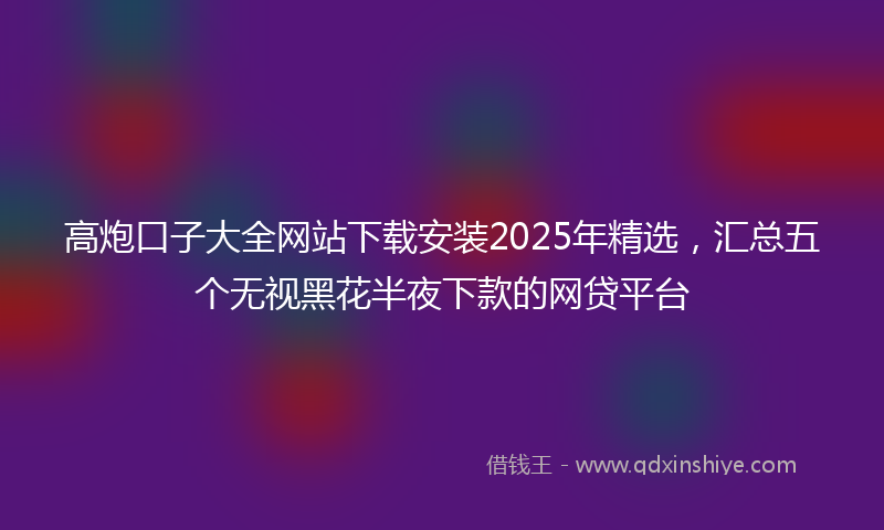 高炮口子大全网站下载安装2025年精选，汇总五个无视黑花半夜下款的网贷平台