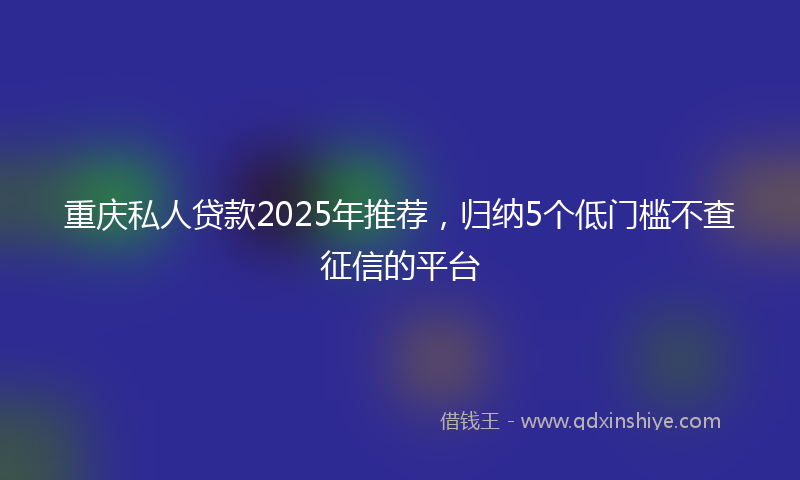 重庆私人贷款2025年推荐，归纳5个低门槛不查征信的平台