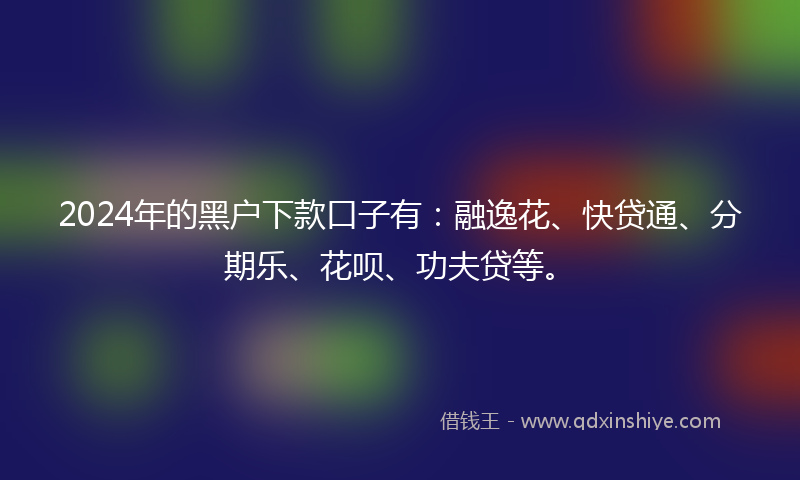 2024年的黑户下款口子有：融逸花、快贷通、分期乐、花呗、功夫贷等。