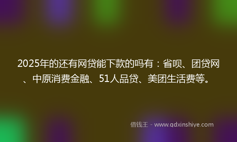 2025年的还有网贷能下款的吗有：省呗、团贷网、中原消费金融、51人品贷、美团生活费等。