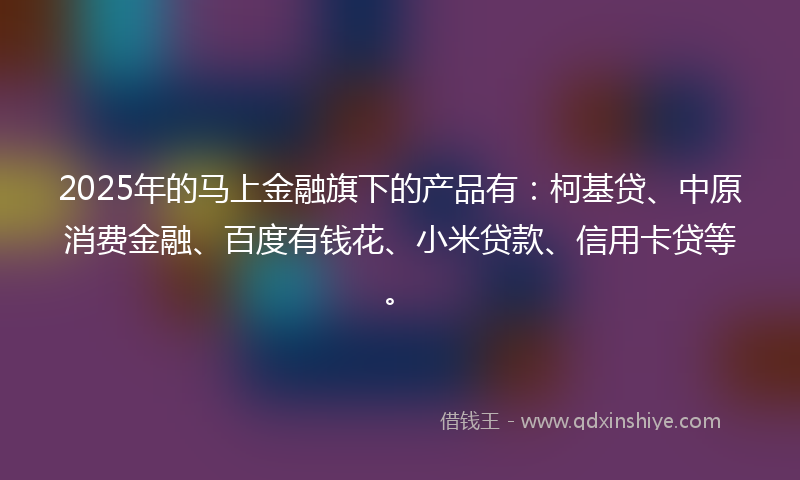 2025年的马上金融旗下的产品有：柯基贷、中原消费金融、百度有钱花、小米贷款、信用卡贷等。