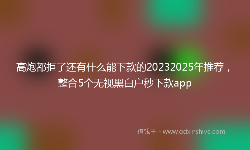 高炮都拒了还有什么能下款的20232025年推荐，整合5个无视黑白户秒下款app
