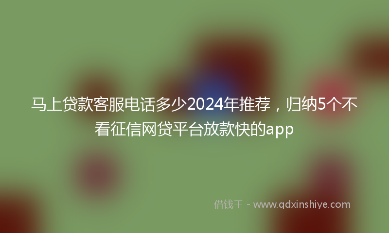 马上贷款客服电话多少2024年推荐，归纳5个不看征信网贷平台放款快的app
