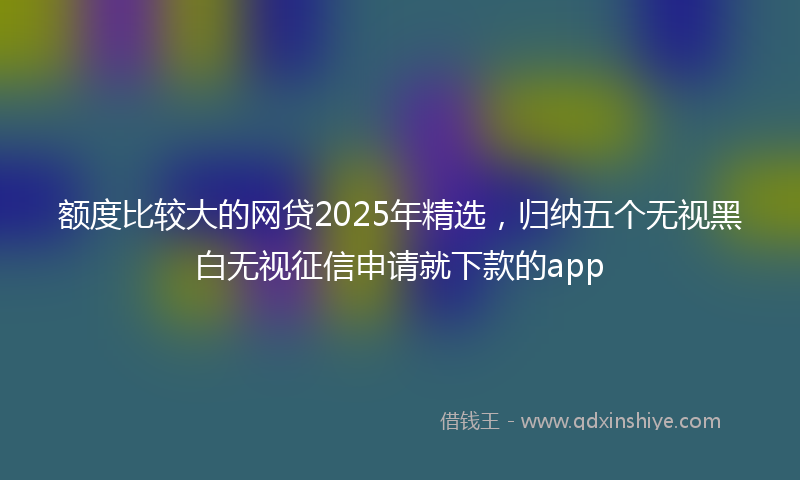 额度比较大的网贷2025年精选，归纳五个无视黑白无视征信申请就下款的app