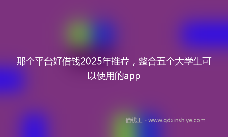 那个平台好借钱2025年推荐，整合五个大学生可以使用的app