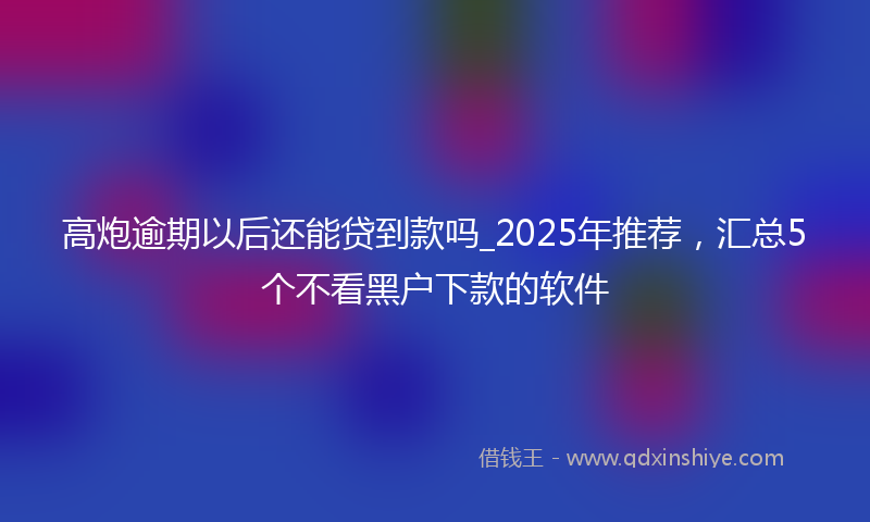 高炮逾期以后还能贷到款吗_2025年推荐，汇总5个不看黑户下款的软件