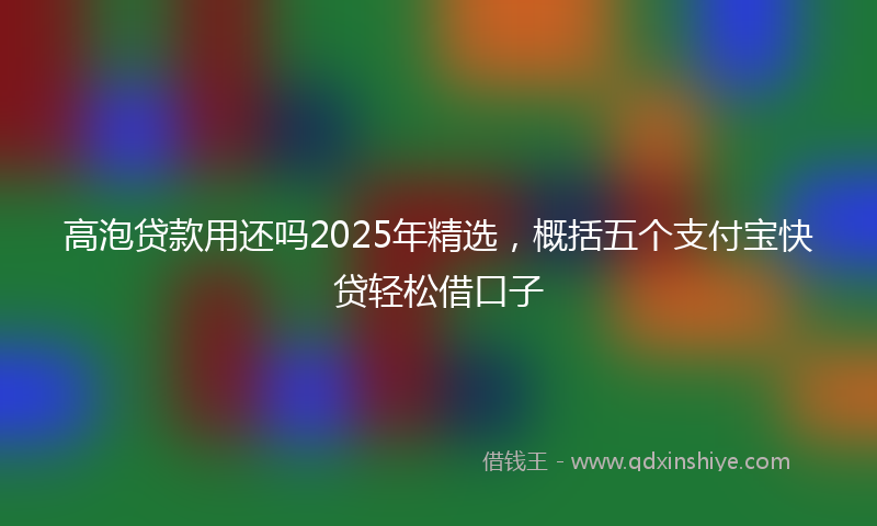 高泡贷款用还吗2025年精选，概括五个支付宝快贷轻松借口子