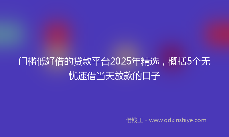 门槛低好借的贷款平台2025年精选，概括5个无忧速借当天放款的口子