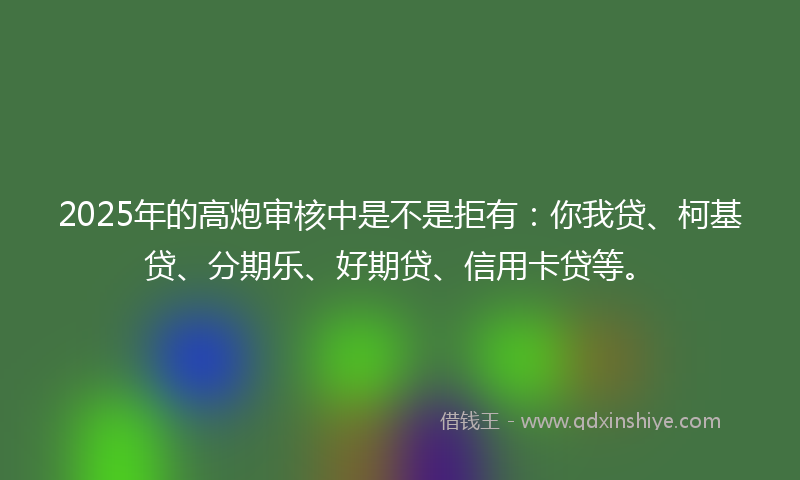 2025年的高炮审核中是不是拒有：你我贷、柯基贷、分期乐、好期贷、信用卡贷等。