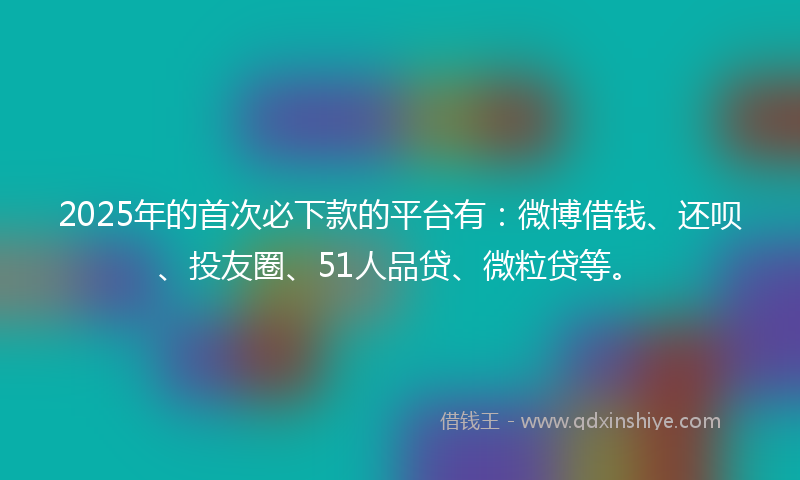 2025年的首次必下款的平台有：微博借钱、还呗、投友圈、51人品贷、微粒贷等。