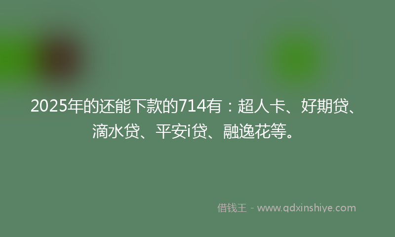 2025年的还能下款的714有：超人卡、好期贷、滴水贷、平安i贷、融逸花等。