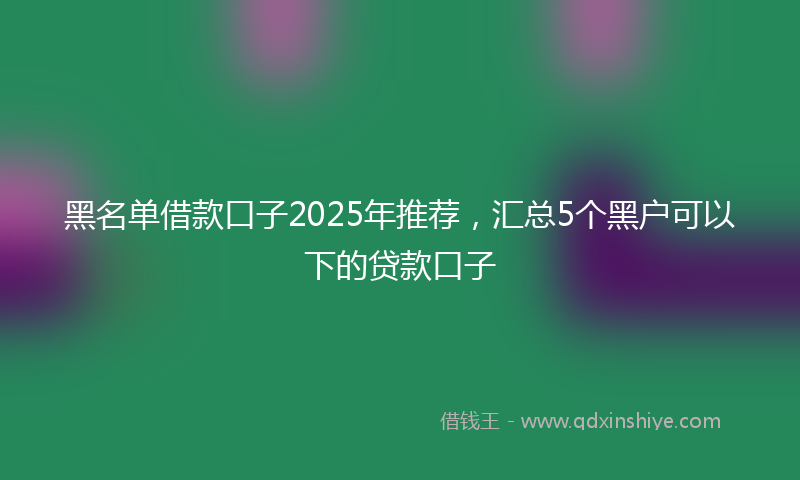 黑名单借款口子2025年推荐，汇总5个黑户可以下的贷款口子