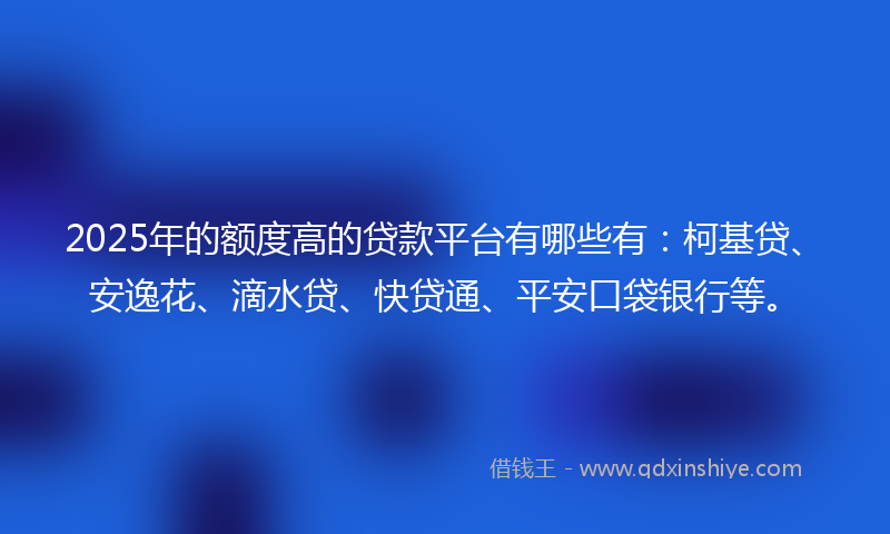 2025年的额度高的贷款平台有哪些有：柯基贷、安逸花、滴水贷、快贷通、平安口袋银行等。