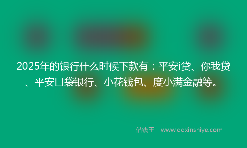 2025年的银行什么时候下款有：平安i贷、你我贷、平安口袋银行、小花钱包、度小满金融等。