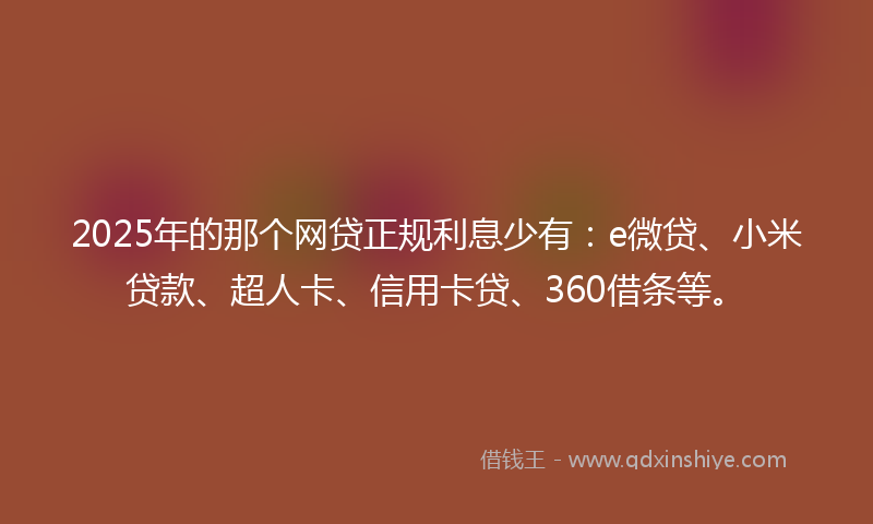 2025年的那个网贷正规利息少有：e微贷、小米贷款、超人卡、信用卡贷、360借条等。