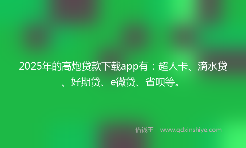 2025年的高炮贷款下载app有：超人卡、滴水贷、好期贷、e微贷、省呗等。