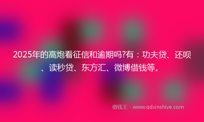 2025年的高炮看征信和逾期吗?有：功夫贷、还呗、读秒贷、东方汇、微博借钱等。