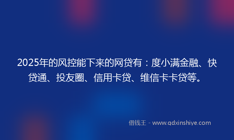 2025年的风控能下来的网贷有：度小满金融、快贷通、投友圈、信用卡贷、维信卡卡贷等。