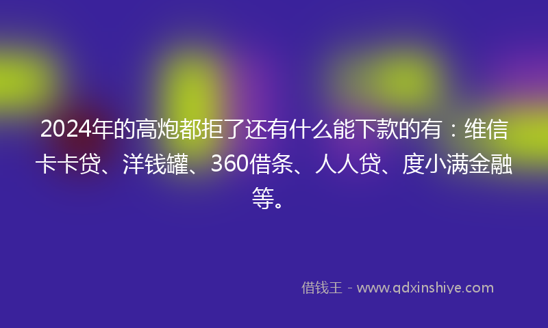 2024年的高炮都拒了还有什么能下款的有：维信卡卡贷、洋钱罐、360借条、人人贷、度小满金融等。