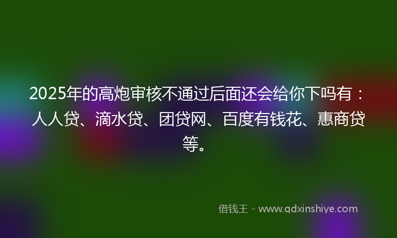 2025年的高炮审核不通过后面还会给你下吗有：人人贷、滴水贷、团贷网、百度有钱花、惠商贷等。