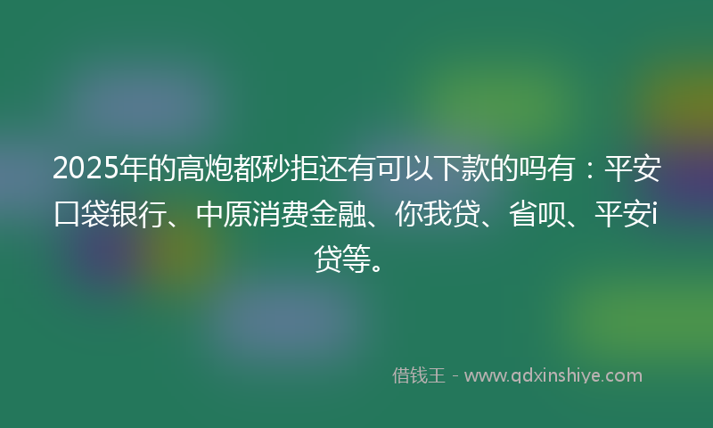 2025年的高炮都秒拒还有可以下款的吗有：平安口袋银行、中原消费金融、你我贷、省呗、平安i贷等。
