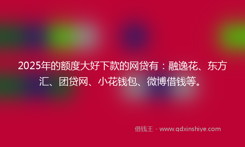 2025年的额度大好下款的网贷有：融逸花、东方汇、团贷网、小花钱包、微博借钱等。